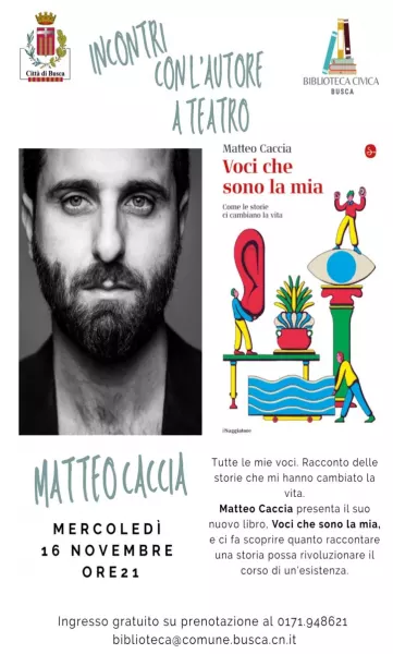 Mercoledì 16 novembre alle ore 21 sarà il Teatro Civico ad ospitare Matteo Caccia, che giunge a Busca per portare un vero e proprio spettacolo dal suo “Voci che sono la mia. Come le storie ci cambiano la vita”. L'ingresso è gratuito su prenotazione allo 0171. 948621 biblioteca@comune.busca.cn.it